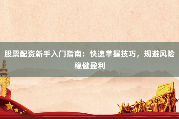 股票配资新手入门指南：快速掌握技巧，规避风险稳健盈利