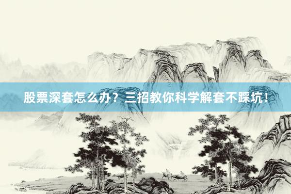股票深套怎么办？三招教你科学解套不踩坑！