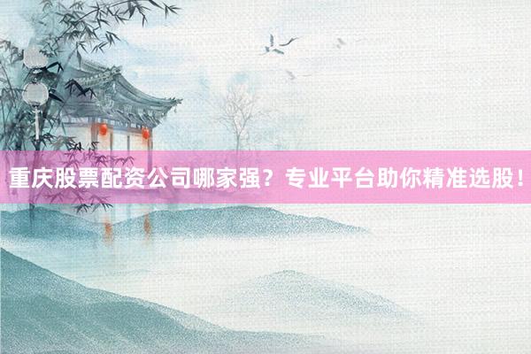 重庆股票配资公司哪家强？专业平台助你精准选股！