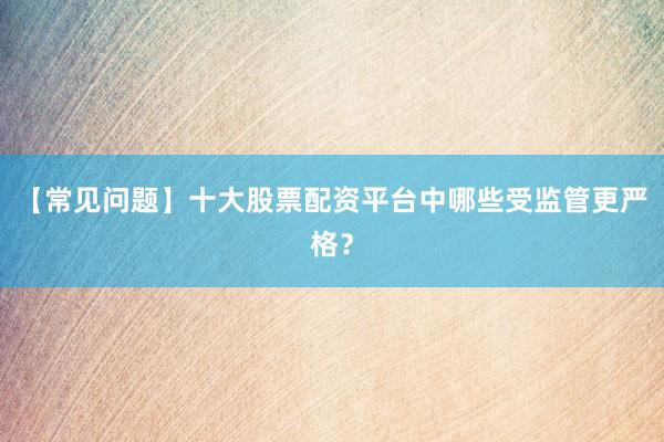 【常见问题】十大股票配资平台中哪些受监管更严格？