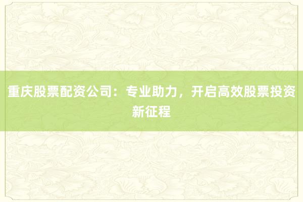 重庆股票配资公司：专业助力，开启高效股票投资新征程