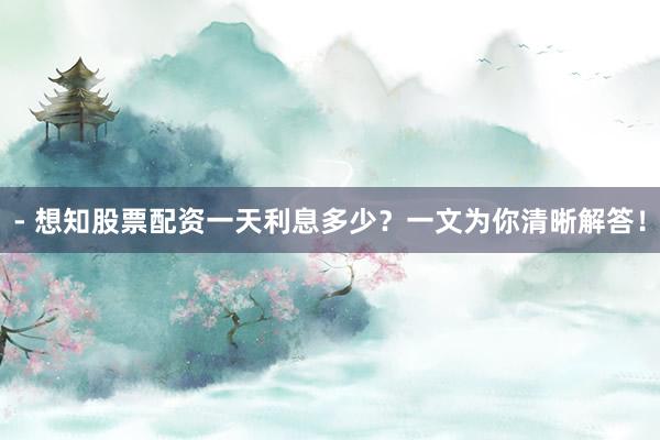 - 想知股票配资一天利息多少？一文为你清晰解答！