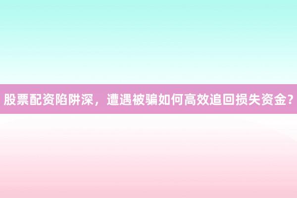 股票配资陷阱深，遭遇被骗如何高效追回损失资金？