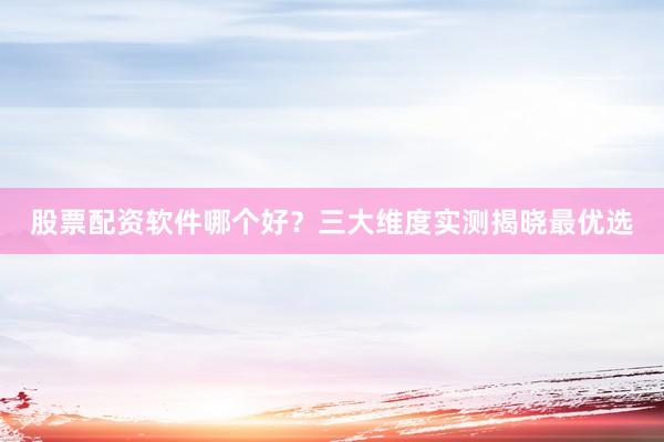 股票配资软件哪个好？三大维度实测揭晓最优选