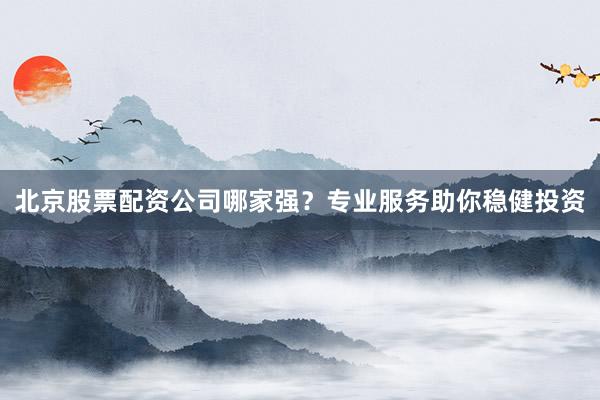 北京股票配资公司哪家强？专业服务助你稳健投资