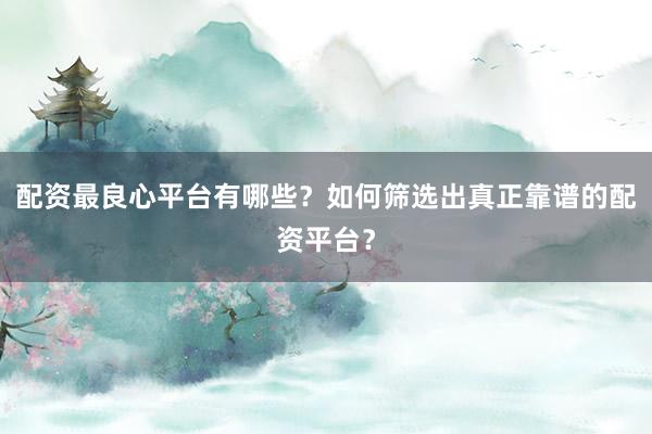 配资最良心平台有哪些？如何筛选出真正靠谱的配资平台？