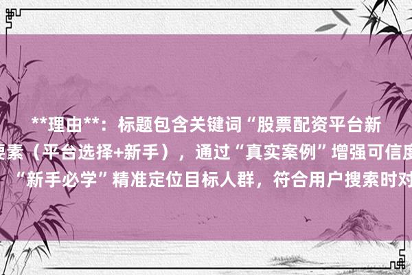 **理由**：标题包含关键词“股票配资平台新手如何选择”的核心要素（平台选择+新手），通过“真实案例”增强可信度，“”提供具体方法，“新手必学”精准定位目标人群，符合用户搜索时对实用性和可操作性的需求，同时避免夸张营销，更易获得自然点击。