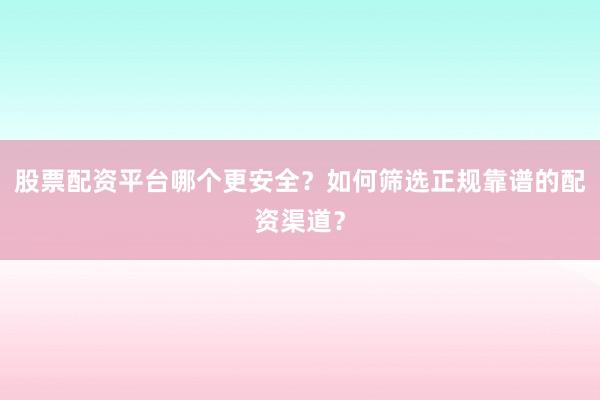 股票配资平台哪个更安全？如何筛选正规靠谱的配资渠道？