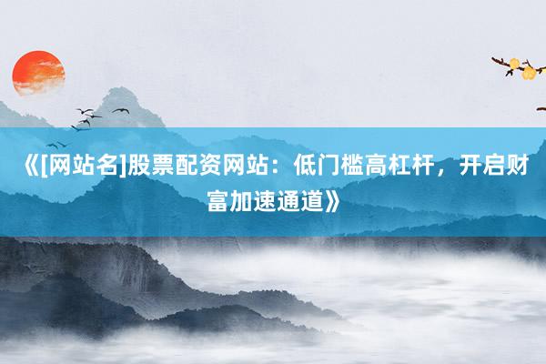 《[网站名]股票配资网站：低门槛高杠杆，开启财富加速通道》