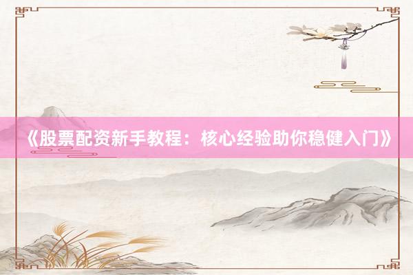 《股票配资新手教程：核心经验助你稳健入门》