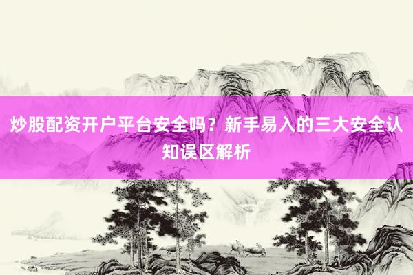 炒股配资开户平台安全吗？新手易入的三大安全认知误区解析