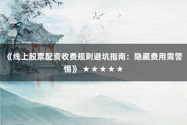 《线上股票配资收费规则避坑指南：隐藏费用需警惕》 ★★★★★