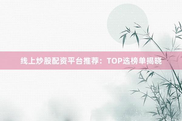 线上炒股配资平台推荐：TOP选榜单揭晓