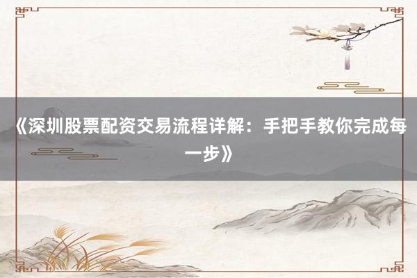 《深圳股票配资交易流程详解:手把手教你完成每一步》