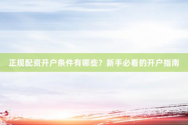 正规配资开户条件有哪些？新手必看的开户指南
