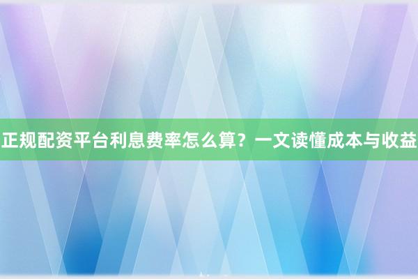 正规配资平台利息费率怎么算？一文读懂成本与收益