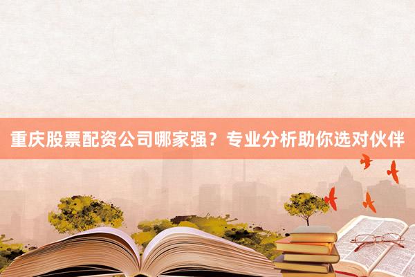 重庆股票配资公司哪家强？专业分析助你选对伙伴