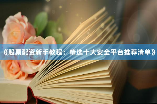 《股票配资新手教程：精选十大安全平台推荐清单》