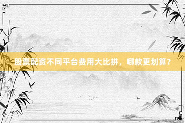 股票配资不同平台费用大比拼，哪款更划算？