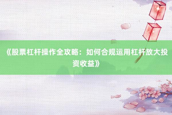 《股票杠杆操作全攻略:如何合规运用杠杆放大投资收益》