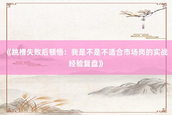 《跳槽失败后顿悟:我是不是不适合市场岗的实战经验复盘》
