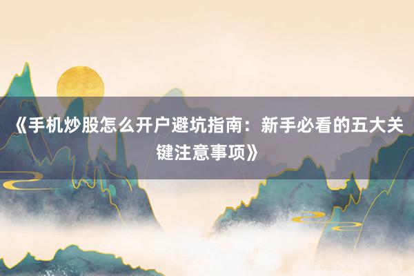 《手机炒股怎么开户避坑指南:新手必看的五大关键注意事项》