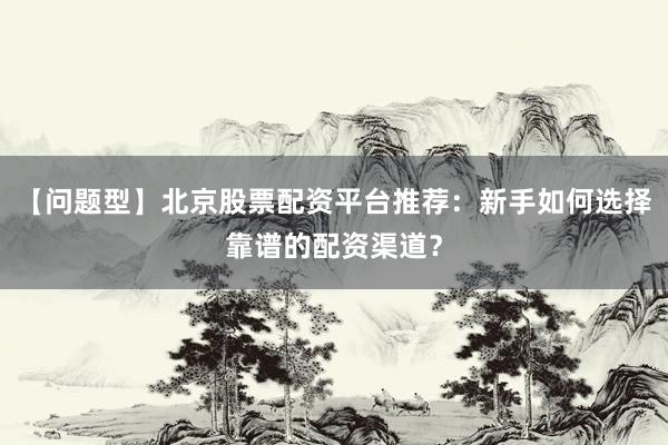 【问题型】北京股票配资平台推荐:新手如何选择靠谱的配资渠道?