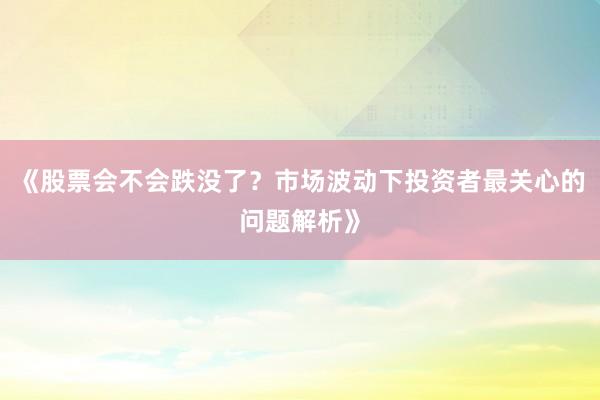 《股票会不会跌没了？市场波动下投资者最关心的问题解析》