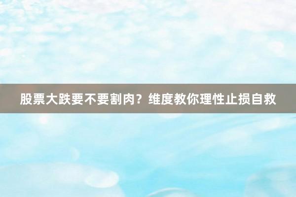 股票大跌要不要割肉？维度教你理性止损自救