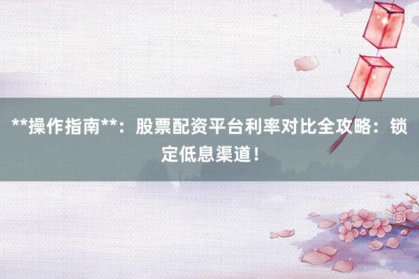**操作指南**：股票配资平台利率对比全攻略：锁定低息渠道！