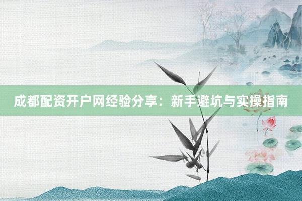 成都配资开户网经验分享：新手避坑与实操指南