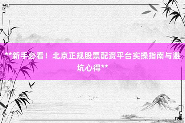 **新手必看！北京正规股票配资平台实操指南与避坑心得**