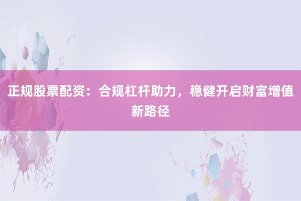 正规股票配资：合规杠杆助力，稳健开启财富增值新路径