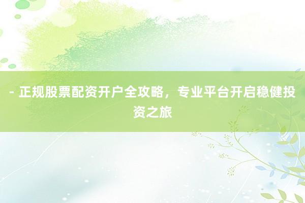 - 正规股票配资开户全攻略,专业平台开启稳健投资之旅