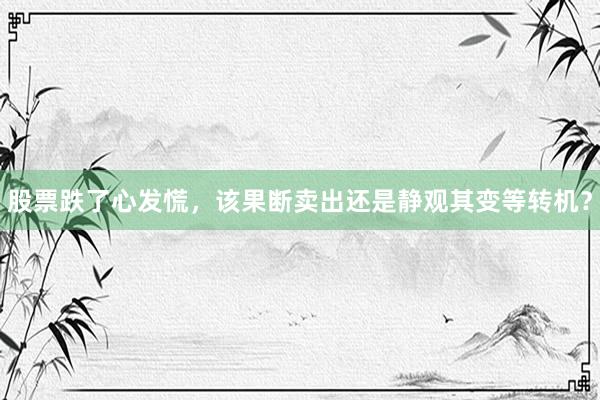 股票跌了心发慌，该果断卖出还是静观其变等转机？