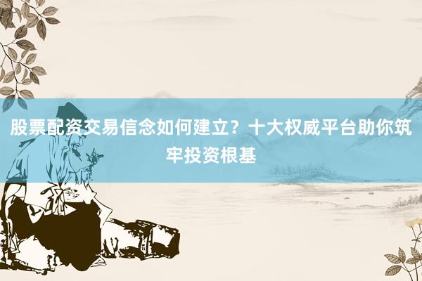 股票配资交易信念如何建立？十大权威平台助你筑牢投资根基