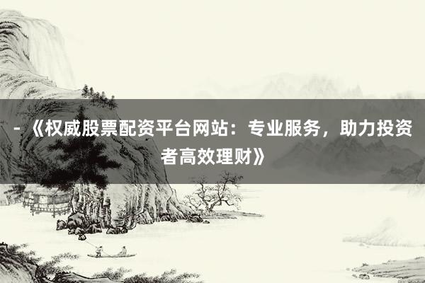 - 《权威股票配资平台网站：专业服务，助力投资者高效理财》