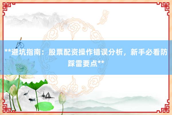 **避坑指南：股票配资操作错误分析，新手必看防踩雷要点**