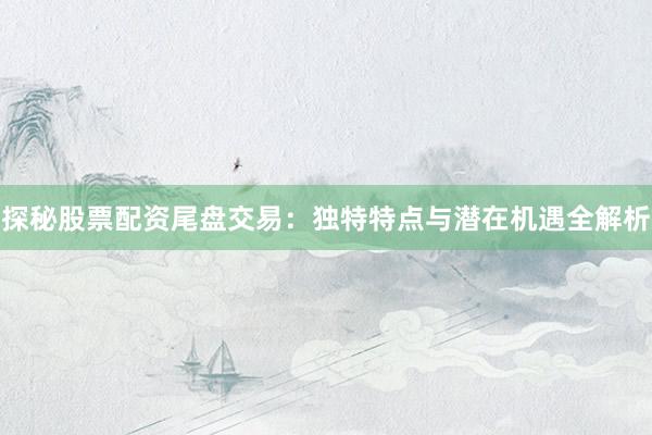探秘股票配资尾盘交易：独特特点与潜在机遇全解析