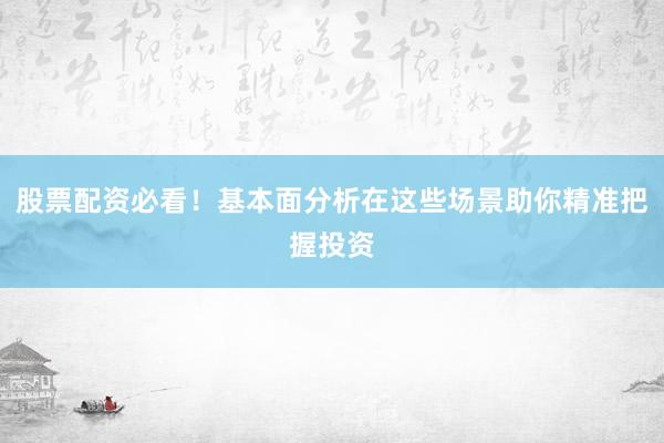 股票配资必看！基本面分析在这些场景助你精准把握投资