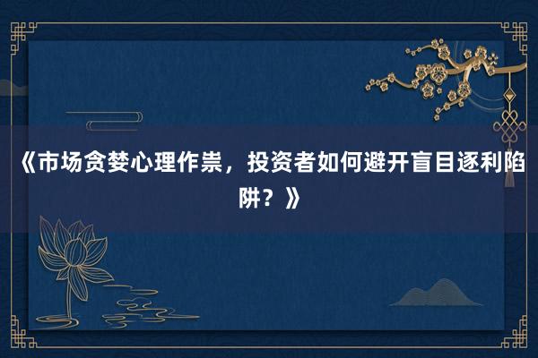 《市场贪婪心理作祟，投资者如何避开盲目逐利陷阱？》