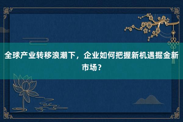 全球产业转移浪潮下，企业如何把握新机遇掘金新市场？