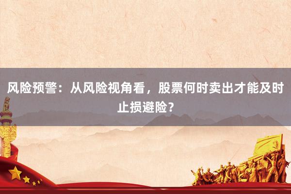 风险预警：从风险视角看，股票何时卖出才能及时止损避险？