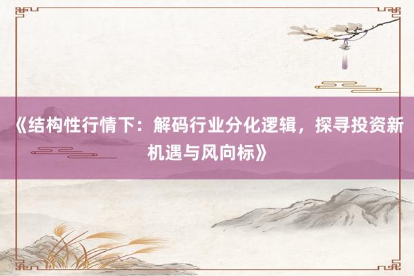 《结构性行情下：解码行业分化逻辑，探寻投资新机遇与风向标》