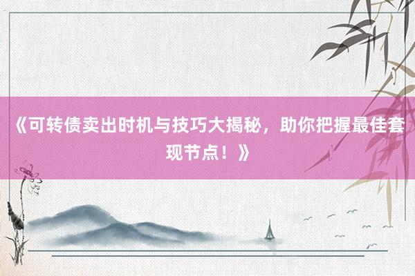 《可转债卖出时机与技巧大揭秘，助你把握最佳套现节点！》