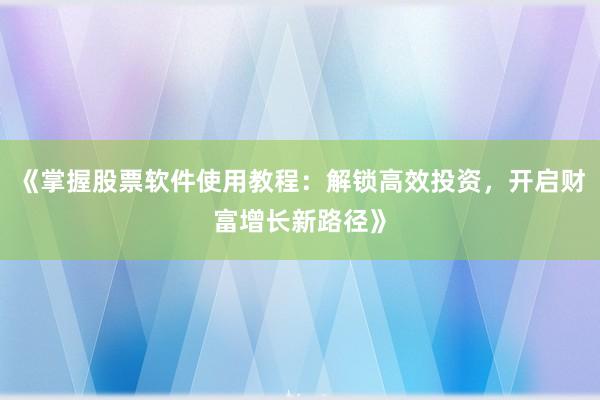 《掌握股票软件使用教程：解锁高效投资，开启财富增长新路径》
