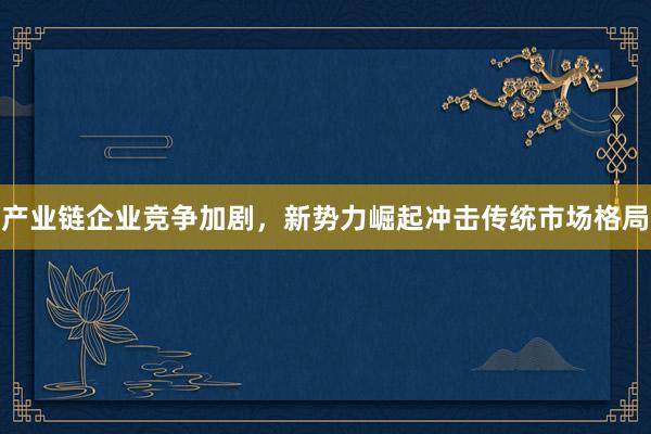 产业链企业竞争加剧，新势力崛起冲击传统市场格局