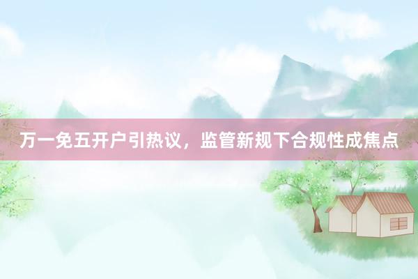 万一免五开户引热议，监管新规下合规性成焦点