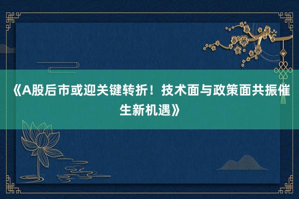 《A股后市或迎关键转折！技术面与政策面共振催生新机遇》
