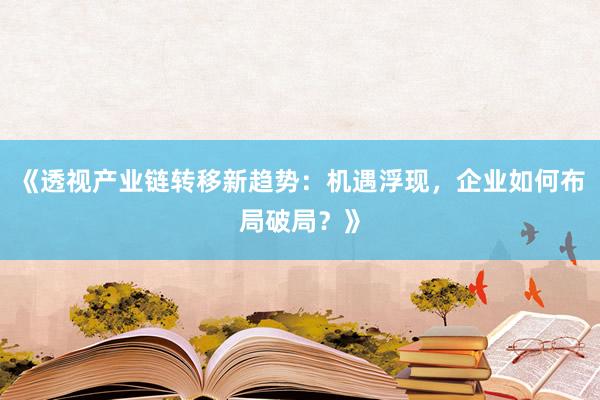 《透视产业链转移新趋势：机遇浮现，企业如何布局破局？》